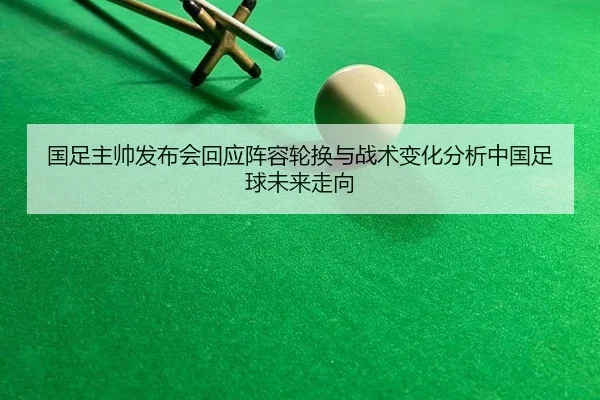 国足主帅发布会回应阵容轮换与战术变化分析中国足球未来走向
